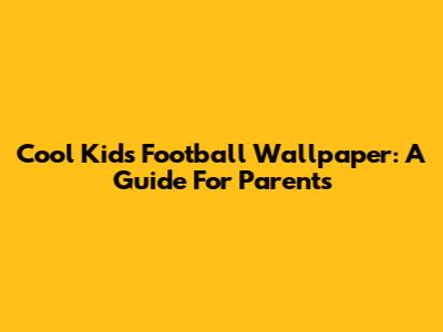 Cool Kids' Football Wallpaper: A Guide For Parents