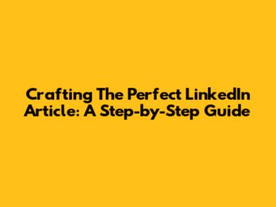 Crafting The Perfect LinkedIn Article: A Step-by-Step Guide