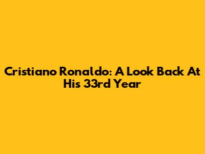 Cristiano Ronaldo: A Look Back At His 33rd Year