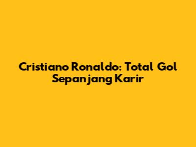 Cristiano Ronaldo: Total Gol Sepanjang Karir