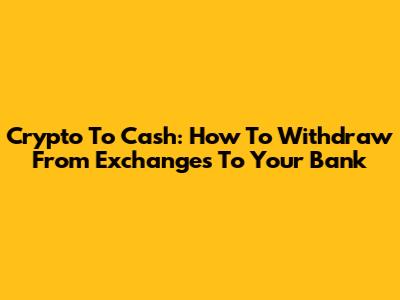 Crypto To Cash: How To Withdraw From Exchanges To Your Bank