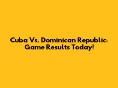 Cuba Vs. Dominican Republic: Game Results Today!