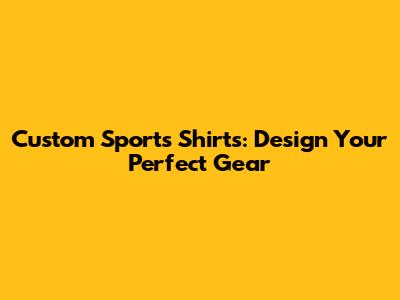 Custom Sports Shirts: Design Your Perfect Gear