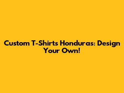 Custom T-Shirts Honduras: Design Your Own!