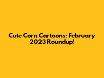 Cute Corn Cartoons: February 2023 Roundup!