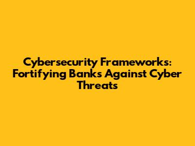 Cybersecurity Frameworks: Fortifying Banks Against Cyber Threats