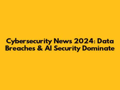 Cybersecurity News 2024: Data Breaches & AI Security Dominate
