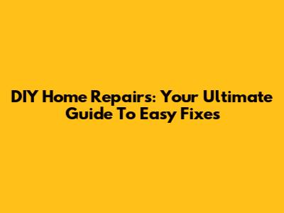 DIY Home Repairs: Your Ultimate Guide To Easy Fixes
