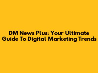 DM News Plus: Your Ultimate Guide To Digital Marketing Trends