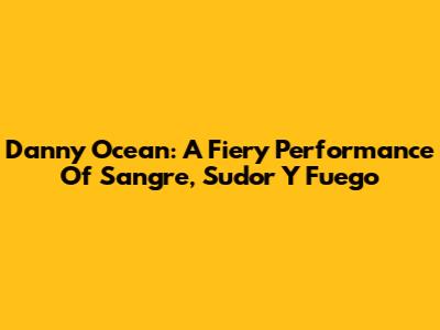 Danny Ocean: A Fiery Performance Of Sangre, Sudor Y Fuego