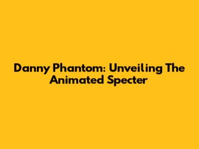 Danny Phantom: Unveiling The Animated Specter