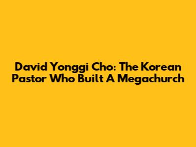 David Yonggi Cho: The Korean Pastor Who Built A Megachurch