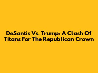 DeSantis Vs. Trump: A Clash Of Titans For The Republican Crown
