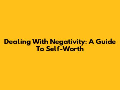 Dealing With Negativity: A Guide To Self-Worth