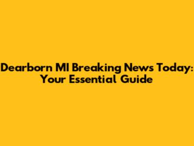 Dearborn MI Breaking News Today: Your Essential Guide