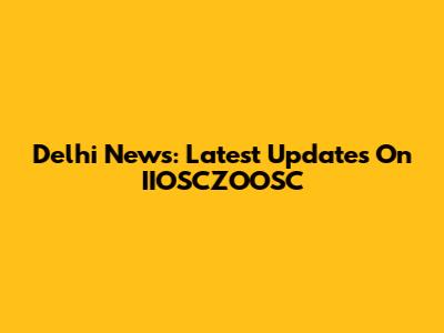Delhi News: Latest Updates On IIOSCZOOSC