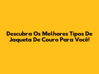Descubra Os Melhores Tipos De Jaqueta De Couro Para Você!