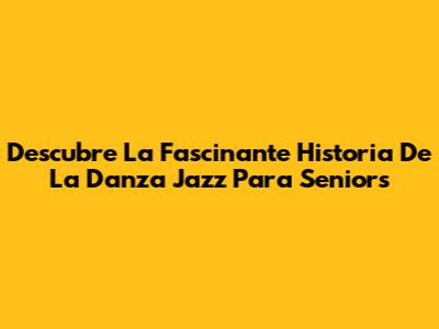 Descubre La Fascinante Historia De La Danza Jazz Para Seniors