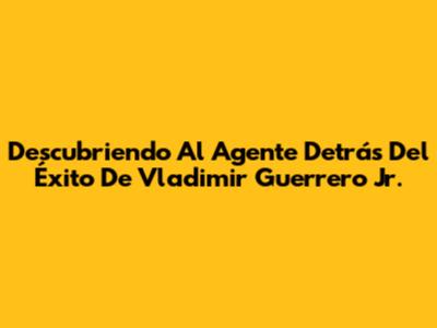 Descubriendo Al Agente Detrás Del Éxito De Vladimir Guerrero Jr.