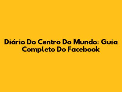 Diário Do Centro Do Mundo: Guia Completo Do Facebook