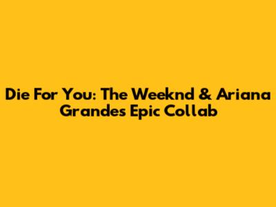 Die For You: The Weeknd & Ariana Grande's Epic Collab