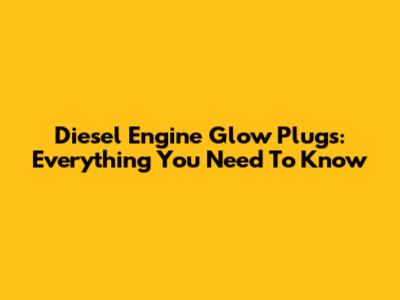Diesel Engine Glow Plugs: Everything You Need To Know