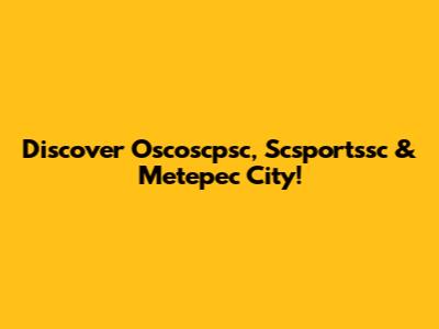 Discover Oscoscpsc, Scsportssc & Metepec City!