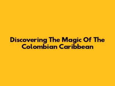Discovering The Magic Of The Colombian Caribbean