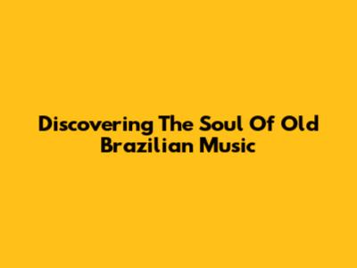 Discovering The Soul Of Old Brazilian Music