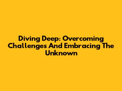 Diving Deep: Overcoming Challenges And Embracing The Unknown