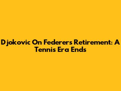 Djokovic On Federer's Retirement: A Tennis Era Ends