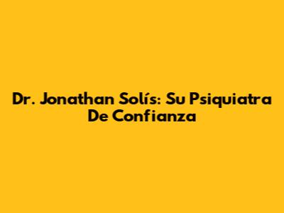 Dr. Jonathan Solís: Su Psiquiatra De Confianza