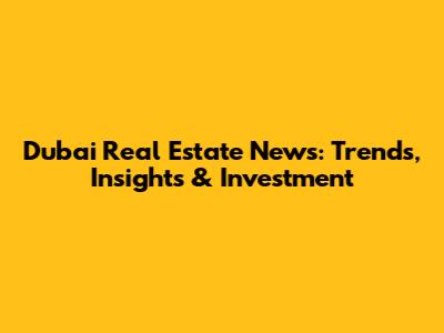 Dubai Real Estate News: Trends, Insights & Investment