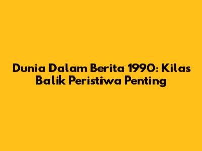 Dunia Dalam Berita 1990: Kilas Balik Peristiwa Penting