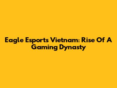 Eagle Esports Vietnam: Rise Of A Gaming Dynasty