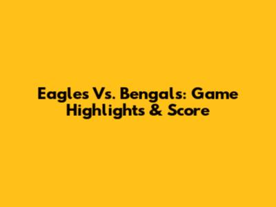 Eagles Vs. Bengals: Game Highlights & Score