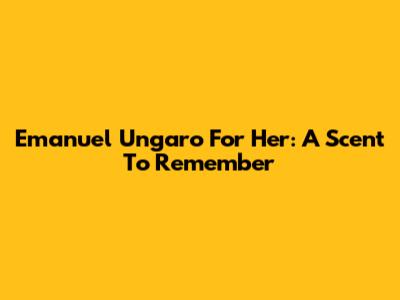 Emanuel Ungaro For Her: A Scent To Remember