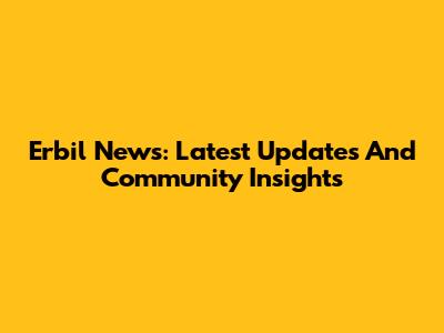 Erbil News: Latest Updates And Community Insights