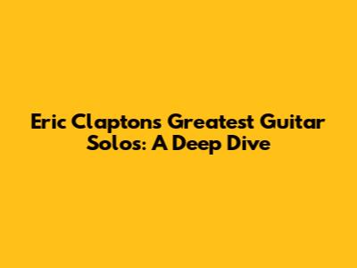 Eric Clapton's Greatest Guitar Solos: A Deep Dive