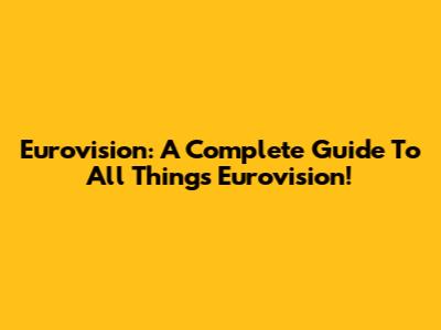 Eurovision: A Complete Guide To All Things Eurovision!