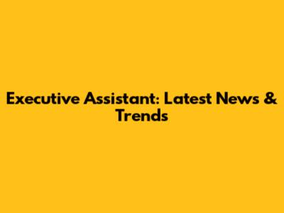 Executive Assistant: Latest News & Trends