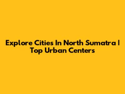 Explore Cities In North Sumatra | Top Urban Centers
