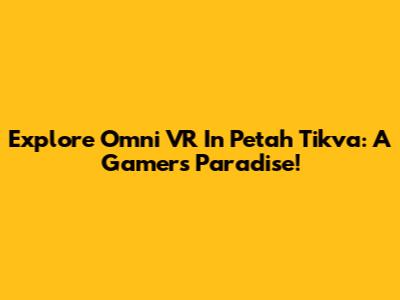 Explore Omni VR In Petah Tikva: A Gamer's Paradise!