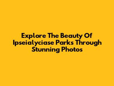 Explore The Beauty Of Ipseialyciase Parks Through Stunning Photos
