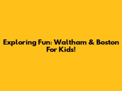 Exploring Fun: Waltham & Boston For Kids!