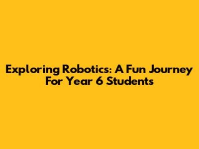 Exploring Robotics: A Fun Journey For Year 6 Students