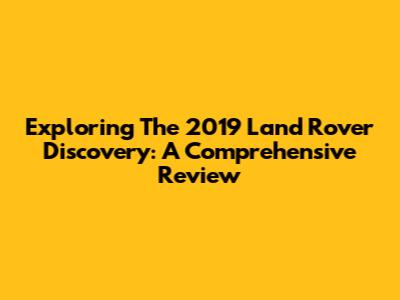 Exploring The 2019 Land Rover Discovery: A Comprehensive Review