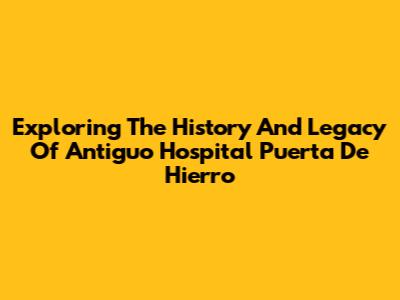 Exploring The History And Legacy Of Antiguo Hospital Puerta De Hierro