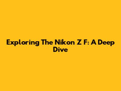 Exploring The Nikon Z F: A Deep Dive