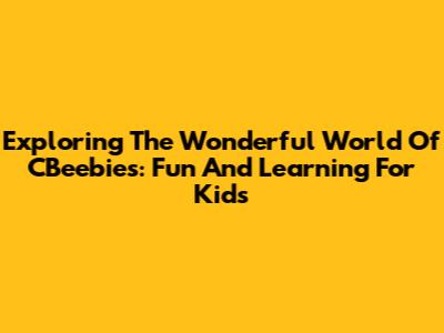 Exploring The Wonderful World Of CBeebies: Fun And Learning For Kids